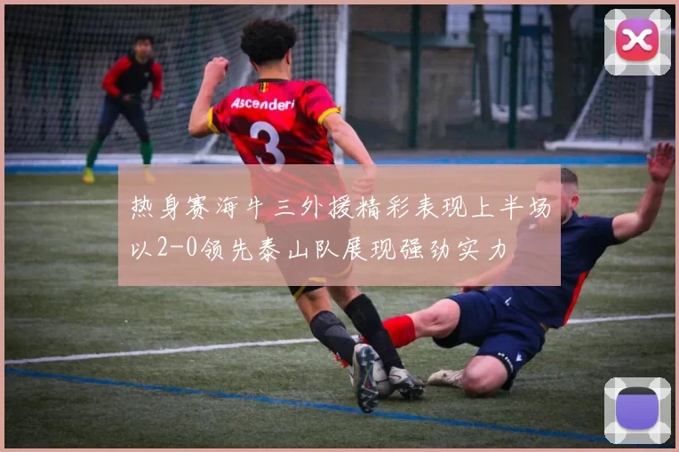 热身赛海牛三外援精彩表现上半场以2-0领先泰山队展现强劲实力