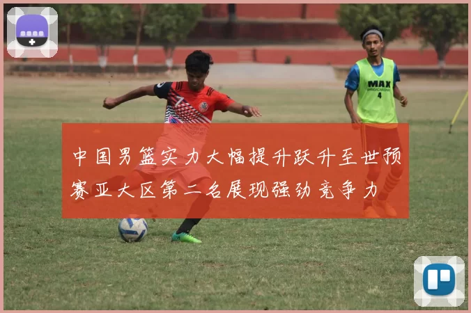 中国男篮实力大幅提升跃升至世预赛亚大区第二名展现强劲竞争力
