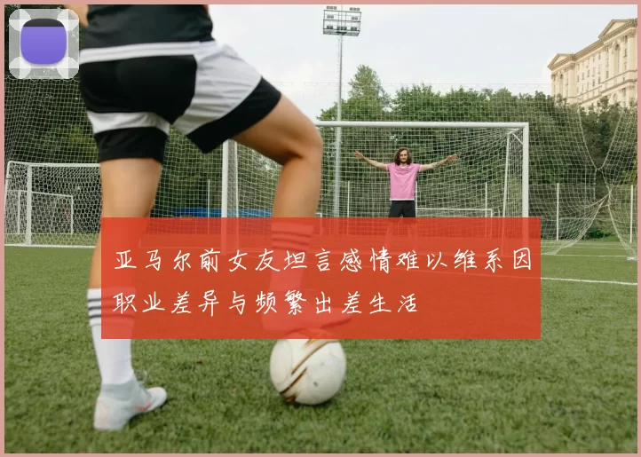 亚马尔前女友坦言感情难以维系因职业差异与频繁出差生活