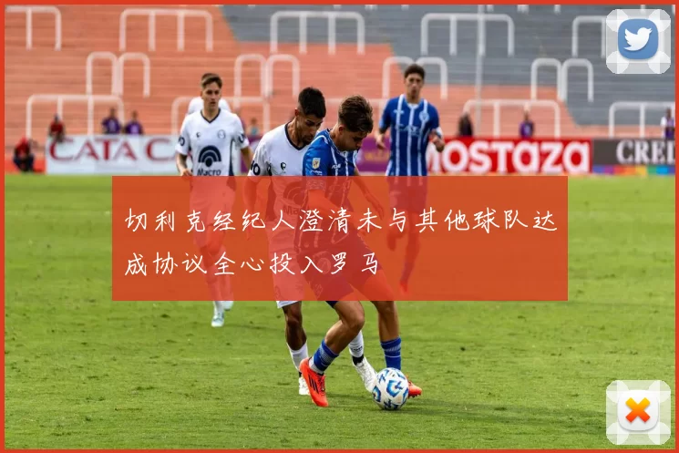 切利克经纪人澄清未与其他球队达成协议全心投入罗马