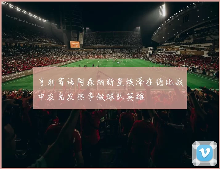 亨利寄语阿森纳新星埃泽在德比战中发光发热争做球队英雄