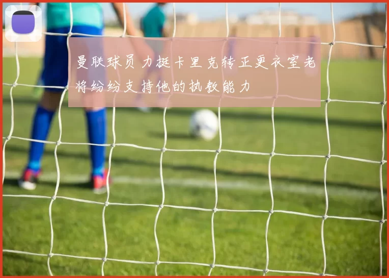 曼联球员力挺卡里克转正更衣室老将纷纷支持他的执教能力