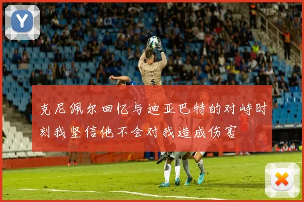 克尼佩尔回忆与迪亚巴特的对峙时刻我坚信他不会对我造成伤害