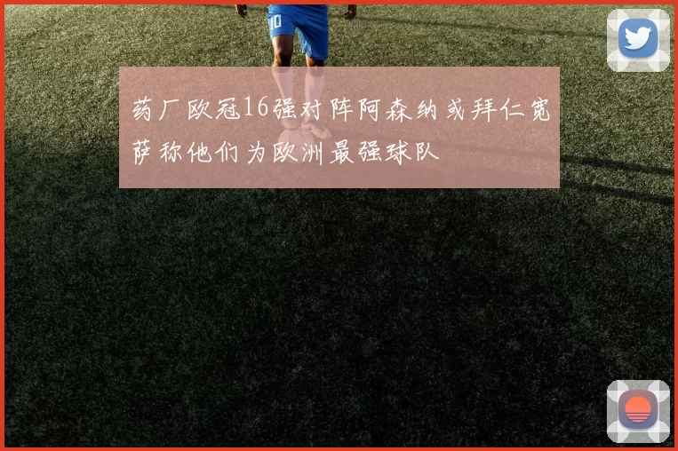 药厂欧冠16强对阵阿森纳或拜仁宽萨称他们为欧洲最强球队