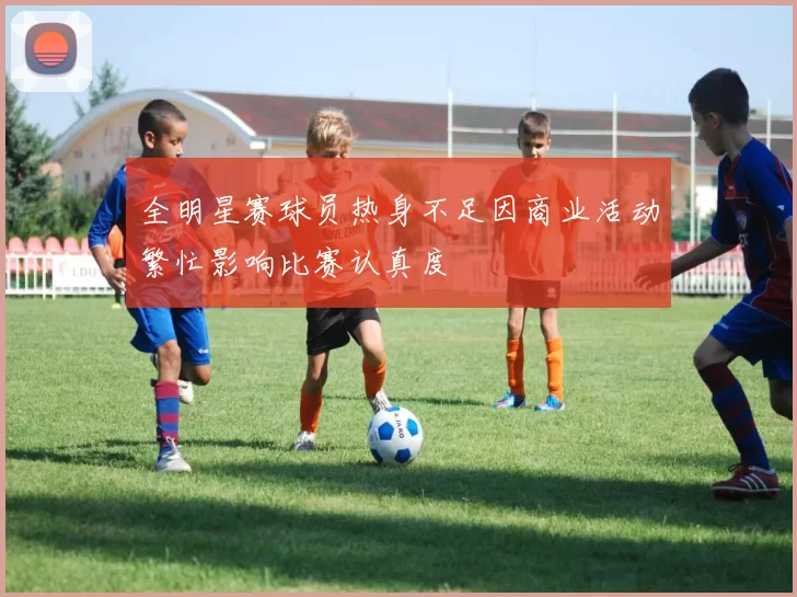 全明星赛球员热身不足因商业活动繁忙影响比赛认真度
