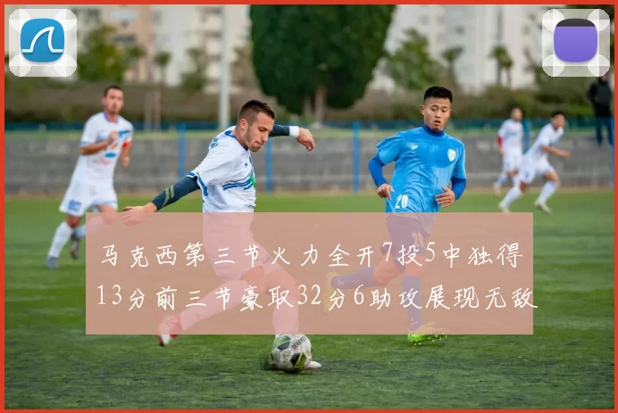 马克西第三节火力全开7投5中独得13分前三节豪取32分6助攻展现无敌续航
