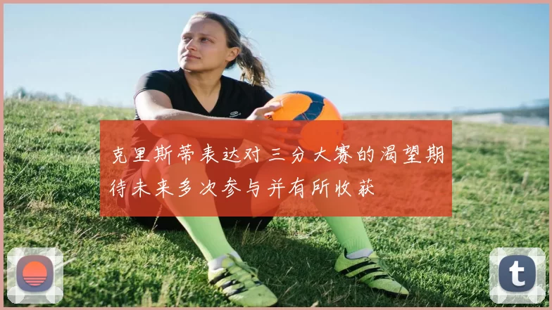 克里斯蒂表达对三分大赛的渴望期待未来多次参与并有所收获