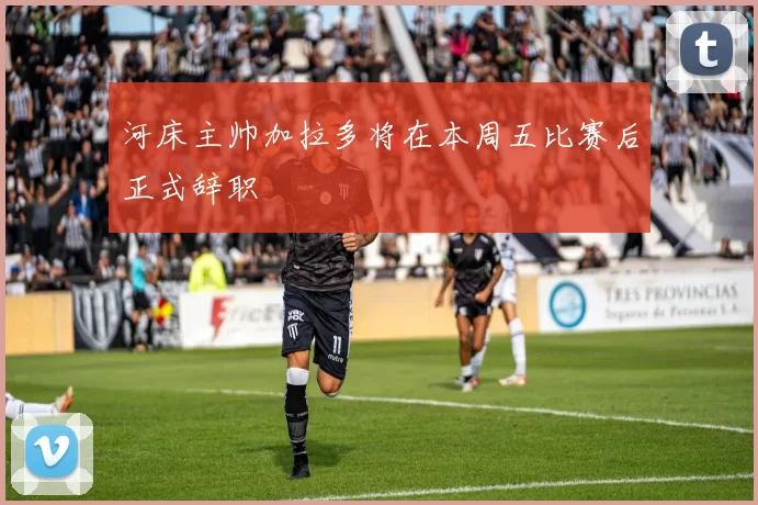 河床主帅加拉多将在本周五比赛后正式辞职