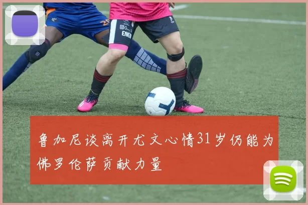 鲁加尼谈离开尤文心情31岁仍能为佛罗伦萨贡献力量