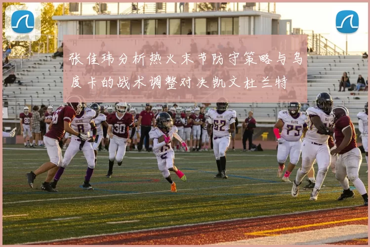 张佳玮分析热火末节防守策略与乌度卡的战术调整对决凯文杜兰特
