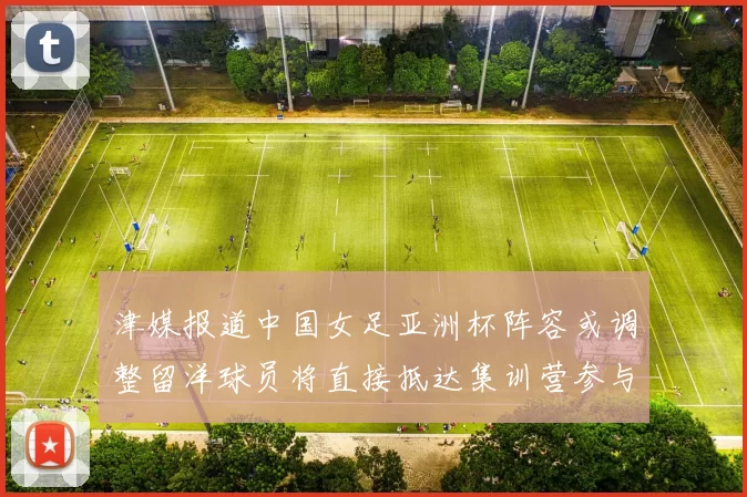 津媒报道中国女足亚洲杯阵容或调整留洋球员将直接抵达集训营参与备战