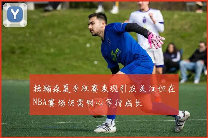 杨瀚森夏季联赛表现引发关注但在NBA赛场仍需耐心等待成长