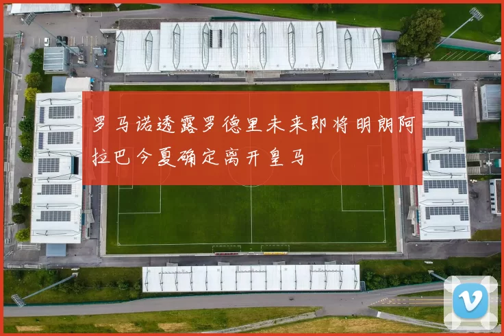 罗马诺透露罗德里未来即将明朗阿拉巴今夏确定离开皇马