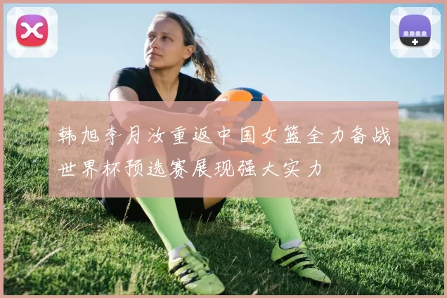 韩旭李月汝重返中国女篮全力备战世界杯预选赛展现强大实力