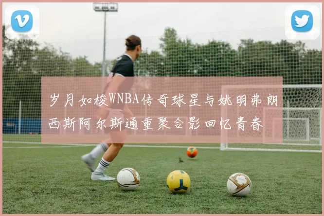 岁月如梭WNBA传奇球星与姚明弗朗西斯阿尔斯通重聚合影回忆青春