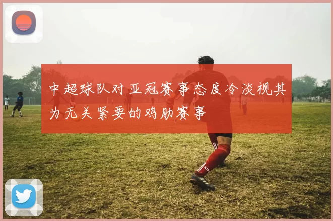 中超球队对亚冠赛事态度冷淡视其为无关紧要的鸡肋赛事