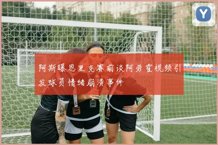 阿斯曝恩里克赛前谈阿劳霍视频引发球员情绪崩溃事件