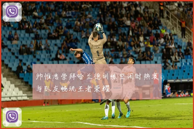 帅惟浩崇拜哈兰德训练空闲时热衷与队友畅玩王者荣耀