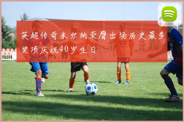 英超传奇米尔纳荣膺出场历史最多奖项庆祝40岁生日
