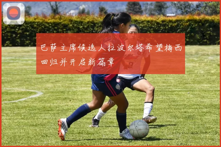巴萨主席候选人拉波尔塔希望梅西回归并开启新篇章