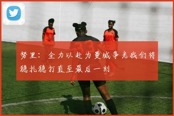 努里：全力以赴为曼城争光我们将稳扎稳打直至最后一刻