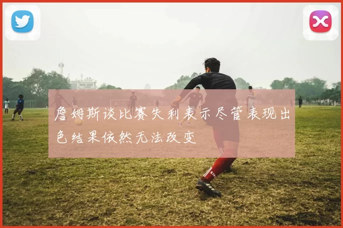 詹姆斯谈比赛失利表示尽管表现出色结果依然无法改变