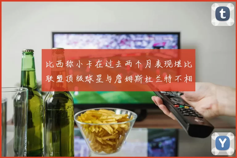 比西称小卡在过去两个月表现堪比联盟顶级球星与詹姆斯杜兰特不相上下